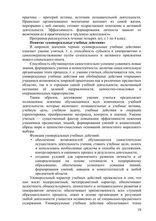 практика – критерий истины, источник познавательной деятельности.
Правильно организованное воспитание вытекает из самой жизни,
неразрывно с ней связано, готовит подрастающее поколение к активной
деятельности. Эффективность формирования личности зависит от
включения ее в практическую и трудовую деятельность.
Программа реализуется в течение четырех лет, с 1 по 4 класс.
Понятие «универсальные учебные действия»
В широком значении термин «универсальные учебные действия»
означает умение учиться, т. е. способность субъекта к саморазвитию и
самосовершенствованию путём сознательного и активного присвоения
нового социального опыта.
Способность обучающегося самостоятельно успешно усваивать новые
знания, формировать умения и компетентности, включая самостоятельную
организацию этого процесса, т. е. умение учиться, обеспечивается тем, что
универсальные учебные действия как обобщённые действия открывают
учащимся возможность широкой ориентации как в различных предметных
областях, так и в строении самой учебной деятельности, включающей
осознание её целевой направленности, ценностно-смысловых и
операциональных характеристик.
Таким образом, достижение умения учиться предполагает
полноценное освоение обучающимися всех компонентов учебной
деятельности, которые включают: познавательные и учебные мотивы,
учебную цель, учебную задачу, учебные действия и операции
(ориентировка, преобразование материала, контроль и оценка). Умение
учиться — существенный фактор повышения эффективности освоения
учащимися предметных знаний, формирования умений и компетенций,
образа мира и ценностно-смысловых оснований личностного морального
выбора.
Функции универсальных учебных действий:
• обеспечение возможностей обучающегося самостоятельно
осуществлять деятельность учения, ставить учебные цели, искать
и использовать необходимые средства и способы их достижения,
контролировать и оценивать процесс и результаты деятельности;
• создание условий для гармоничного развития личности и её
самореализации на основе готовности к непрерывному
образованию; обеспечение успешного усвоения знаний,
формирования умений, навыков и компетентностей в любой
предметной области.
Универсальный характер учебных действий проявляется в том, что
они носят надпредметный, метапредметный характер; обеспечивают
целостность общекультурного, личностного и познавательного развития и
саморазвития личности; обеспечивают преемственность всех ступеней
образовательного процесса; лежат в основе организации и регуляции
любой деятельности учащегося независимо от её специально-предметного
содержания. Универсальные учебные действия обеспечивают этапы
18
 