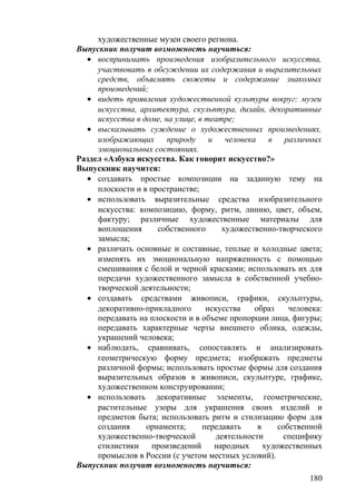художественные музеи своего региона.
Выпускник получит возможность научиться:
• воспринимать произведения изобразительного искусства,
участвовать в обсуждении их содержания и выразительных
средств, объяснять сюжеты и содержание знакомых
произведений;
• видеть проявления художественной культуры вокруг: музеи
искусства, архитектура, скульптура, дизайн, декоративные
искусства в доме, на улице, в театре;
• высказывать суждение о художественных произведениях,
изображающих природу и человека в различных
эмоциональных состояниях.
Раздел «Азбука искусства. Как говорит искусство?»
Выпускник научится:
• создавать простые композиции на заданную тему на
плоскости и в пространстве;
• использовать выразительные средства изобразительного
искусства: композицию, форму, ритм, линию, цвет, объем,
фактуру; различные художественные материалы для
воплощения собственного художественно-творческого
замысла;
• различать основные и составные, теплые и холодные цвета;
изменять их эмоциональную напряженность с помощью
смешивания с белой и черной красками; использовать их для
передачи художественного замысла в собственной учебно-
творческой деятельности;
• создавать средствами живописи, графики, скульптуры,
декоративно-прикладного искусства образ человека:
передавать на плоскости и в объеме пропорции лица, фигуры;
передавать характерные черты внешнего облика, одежды,
украшений человека;
• наблюдать, сравнивать, сопоставлять и анализировать
геометрическую форму предмета; изображать предметы
различной формы; использовать простые формы для создания
выразительных образов в живописи, скульптуре, графике,
художественном конструировании;
• использовать декоративные элементы, геометрические,
растительные узоры для украшения своих изделий и
предметов быта; использовать ритм и стилизацию форм для
создания орнамента; передавать в собственной
художественно-творческой деятельности специфику
стилистики произведений народных художественных
промыслов в России (с учетом местных условий).
Выпускник получит возможность научиться:
180
 