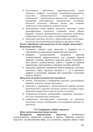 • пользоваться средствами выразительности языка
живописи, графики, скульптуры, декоративно-прикладного
искусства, художественного конструирования в
собственной художественно-творческой деятельности;
передавать разнообразные эмоциональные состояния,
используя различные оттенки цвета, при создании
живописных композиций на заданные темы;
• моделировать новые формы, различные ситуации, путем
трансформации известного создавать новые образы
природы, человека, фантастического существа средствами
изобразительного искусства и компьютерной графики;
• выполнять простые рисунки и орнаментальные композиции,
используя язык компьютерной графики в программе Paint.
Раздел «Значимые темы искусства. О чем говорит искусство?»
Выпускник научится:
• осознавать главные темы искусства и отражать их в
собственной художественно-творческой деятельности;
• выбирать художественные материалы, средства
художественной выразительности для создания образов
природы, человека, явлений и передачи своего отношения к
ним; решать художественные задачи с опорой на правила
перспективы, цветоведения, усвоенные способы действия;
• передавать характер и намерения объекта (природы, человека,
сказочного героя, предмета, явления и т. д.) в живописи,
графике и скульптуре, выражая свое отношение к качествам
данного объекта.
Выпускник получит возможность научиться:
• видеть, чувствовать и изображать красоту и разнообразие
природы, человека, зданий, предметов;
• понимать и передавать в художественной работе разницу
представлений о красоте человека в разных культурах мира,
проявлять терпимость к другим вкусам и мнениям;
• изображать пейзажи, натюрморты, портреты, выражая к
ним свое эмоциональное отношение;
• изображать многофигурные композиции на значимые
жизненные темы и участвовать в коллективных работах на
эти темы.
VI. Содержание учебного предмета
Виды художественной деятельности
Восприятие произведений искусства. Особенности
художественного творчества: художник и зритель. Образная сущность
искусства: художественный образ, его условность, передача общего через
181
 