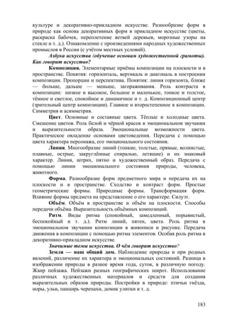 культуре и декоративно-прикладном искусстве. Разнообразие форм в
природе как основа декоративных форм в прикладном искусстве (цветы,
раскраска бабочек, переплетение ветвей деревьев, морозные узоры на
стекле и т. д.). Ознакомление с произведениями народных художественных
промыслов в России (с учётом местных условий).
Азбука искусства (обучение основам художественной грамоты).
Как говорит искусство?
Композиция. Элементарные приёмы композиции на плоскости и в
пространстве. Понятия: горизонталь, вертикаль и диагональ в построении
композиции. Пропорции и перспектива. Понятия: линия горизонта, ближе
— больше, дальше — меньше, загораживания. Роль контраста в
композиции: низкое и высокое, большое и маленькое, тонкое и толстое,
тёмное и светлое, спокойное и динамичное и т. д. Композиционный центр
(зрительный центр композиции). Главное и второстепенное в композиции.
Симметрия и асимметрия.
Цвет. Основные и составные цвета. Тёплые и холодные цвета.
Смешение цветов. Роль белой и чёрной красок в эмоциональном звучании
и выразительности образа. Эмоциональные возможности цвета.
Практическое овладение основами цветоведения. Передача с помощью
цвета характера персонажа, его эмоционального состояния.
Линия. Многообразие линий (тонкие, толстые, прямые, волнистые,
плавные, острые, закруглённые спиралью, летящие) и их знаковый
характер. Линия, штрих, пятно и художественный образ. Передача с
помощью линии эмоционального состояния природы, человека,
животного.
Форма. Разнообразие форм предметного мира и передача их на
плоскости и в пространстве. Сходство и контраст форм. Простые
геометрические формы. Природные формы. Трансформация форм.
Влияние формы предмета на представление о его характере. Силуэт.
Объём. Объём в пространстве и объём на плоскости. Способы
передачи объёма. Выразительность объёмных композиций.
Ритм. Виды ритма (спокойный, замедленный, порывистый,
беспокойный и т. д.). Ритм линий, пятен, цвета. Роль ритма в
эмоциональном звучании композиции в живописи и рисунке. Передача
движения в композиции с помощью ритма элементов. Особая роль ритма в
декоративно-прикладном искусстве.
Значимые темы искусства. О чём говорит искусство?
Земля — наш общий дом. Наблюдение природы и при родных
явлений, различение их характера и эмоциональных состояний. Разница в
изображении природы в разное время года, суток, в различную погоду.
Жанр пейзажа. Пейзажи разных географических широт. Использование
различных художественных материалов и средств для создания
выразительных образов природы. Постройки в природе: птичьи гнёзда,
норы, ульи, панцирь черепахи, домик улитки и т. д.
183
 