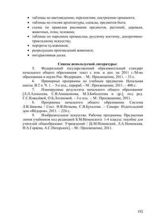 • таблицы по цветоведению, перспективе, построению орнамента;
• таблицы по стилям архитектуры, одежды, предметов быта;
• схемы по правилам рисования предметов, растений, деревьев,
животных, птиц, человека;
• таблицы по народным промыслам, русскому костюму, декоративно-
прикладному искусству;
• портреты художников;
• репродукции произведений живописи;
• интерактивная доска.
Список используемой литературы:
5. Федеральный государственный образовательный стандарт
начального общего образования: текст с изм. и доп. на 2011 г./М-во
образования и науки Рос. Федерации. – М.: Просвещение, 2011. – 33 с.
6. Примерные программы по учебным предметам. Начальная
школа. В 2 ч. Ч. 1. – 5-е изд., перераб. - М.: Просвещение, 2011. – 400 с.
7. Планируемые результаты начального общего образования/
[Л.Л.Алексеева, С.В.Анащенкова, М.З.Биболетова и др.]; под ред.
Г.С.Ковалёвой, О.Б.Логиновой. – 3-е изд. – М.: Просвещение, 2011.
8. Программы начального общего образования. Система
Л.В.Занкова / Сост. Н.В.Нечаева, С.В.Бухалова. – Самара: Издательский
дом «Фёдоров», 2011. – 224 с.
9. Изобразительное искусство. Рабочие программы. Предметная
линия учебников под редакцией Б.М.Неменского. 1-4 классы: пособие для
учителей общеобразоват. Учреждений / [Б.М.Неменский, Л.А.Неменская,
Н.А.Горяева, А.С.Питерских]. – М.: Просвещение, 2011.
192
 