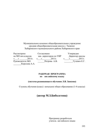 Муниципальное казенное общеобразовательное учреждение
средняя общеобразовательная школа с. Таежное
Хабаровского муниципального района Хабаровского края
Рассмотрено Согласовано Утверждаю
на МО нач.классов зам. директором по УВР Директор школы
«___» _______2011г. «___»________2011г. «____»________2011г.
Руководитель МО ______Петрова А.В. ________Гулевич Е.Г.
_______Королева А.А.
РАБОЧАЯ ПРОГРАММА
по английскому языку
(система развивающего обучения Л.В. Занкова)
Ступень обучения (класс) начальное общее образование (1-4 классы)
(автор М.З.Биболетова)
Программу разработали
учитель английского языка
193
 