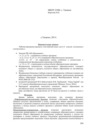 МКОУ СОШ с. Таежное
Воротняк Н.Н.
с.Таежное, 2011г
Пояснительная записка
Рабочая программа предмета «Английский язык» для 2-4 классов составлена в
соответствии с:
• Законом РФ «Об образовании»
- п. 2.7, ст.32 – о разработке учебных программ;
- п. 6, 7, 8, ст. 9, п.5. ст. 14 о содержании образовательных программ;
-п.2.23, ст. 32 – об определении списка учебников в соответствии с
утвержденными федеральными перечнями учебников;
- п. 3.2, ст. 32 – о реализации в полном объеме образовательных программ.
• Федеральным компонентом государственного образовательного стандарта
основного общего и среднего (полного) общего образования по английскому
языку;
• Федеральным базисным учебным планом и примерными учебными планами для
образовательных учреждений Российской Федерации, реализующие программы
общего образования (приложение к приказу Минобразования России от
09.03.2004г.№ 1312)
• авторской программой М.З. Биболетовой, Н.Н. Трубаневой “Enjoy English” для
2-11 классов общеобразовательных учреждений; Обнинск, Титул, 2010г.;
• Примерной программой начального основного общего образования по
английскому языку для образовательных учреждений
Курс английского языка рассчитан на 70 часов (из расчета 2 учебных часов в
неделю).
Функции.
Данная рабочая программа выполняет три основные функции.
Информационно-методическая функция позволяет участникам образовательного
процесса получить представление о целях, содержании, общей стратегии обучения,
воспитания и развития учащихся начальной школы средствами конкретного учебного
предмета, о вкладе каждого учебного предмета в решение общих целей начального
образования.
Организационно-планирующая функция позволяет рассмотреть возможное
направление развертыванья и конкретизации содержания образовательного стандарта
начального общего образования по конкретному учебному предмету с учетом его
специфики и логики учебного процесса. Реализация организационно-планирующей
функции предусматривает выделение этапов обучения, определение количественных и
194
 