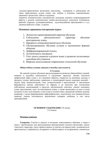 -духовно-нравственное воспитание школьника, понимание и соблюдение им
таких нравственных устоев семьи, как любовь к близким, взаимопомощь,
уважение к родителям, забота о младших;
-развитие познавательных способностей, овладение умением координированной
работы с разыми компонентами учебно-методического комплекта (учебником,
рабочей тетрадью, аудиоприложением, мультимедийным приложением и т.д.),
умением работать в паре, в группе.
Основные принципы построения курса:
1. Личностно-ориентированный характер обучения.
2. Соблюдение деятельностного характера обучения
иностранному языку.
3. Приоритет коммуникативной цели обучения.
4. Сбалансированное обучение устным и письменным формам
общения.
5. Дифференцированный подход.
6. Аутентичность материала.
7. Учет опыта учащихся в родном языке и развитие когнитивных
способностей учащихся.
8. Широкое использование современных технологий обучения.
Общеучебные умения, навыки и способы деятельности
2-3 классы
На данной ступени обучения предусматривается развитие общеучебных умений,
навыков и способов деятельности в следующих пределах: умение соотнести
графический образ слова с его звуковым образом, опираться на языковую догадку в
процессе чтения; наблюдение, сравнение и элементарный анализ языковых явлений –
звуков, букв, буквосочетаний, слов, словосочетаний и предложений. У школьников
формируется умение действовать по образцу и по аналогии при составлении
собственных высказываний в пределах обозначенной тематики; умение списывать
слова, предложения, текст на иностранном языке, а также выписывать из него и (или)
вставлять в него или изменять в нем слова в соответствии с решаемой учебной задачей,
например, с целью формирования орфографических, лексических или грамматических
навыков; умение пользоваться двуязычным словарем учебника, в том числе
транскрипцией.
ОСНОВНОЕ СОДЕРЖАНИЕ (70 часов)
2-3 классы
Речевые умения
Говорение. Участие в диалоге в ситуациях повседневного общения, а также в
связи с прочитанным или прослушанным произведением детского фольклора: диалог
этикетного характера- уметь приветствовать и отвечать на приветствие, познакомиться,
представиться, попрощаться, поздравить и поблагодарить за поздравление, извиниться;
196
 