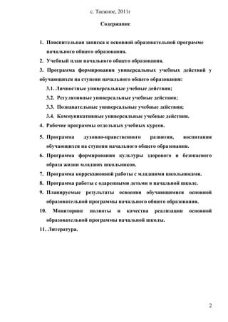 с. Таежное, 2011г
Содержание
1. Пояснительная записка к основной образовательной программе
начального общего образования.
2. Учебный план начального общего образования.
3. Программа формирования универсальных учебных действий у
обучающихся на ступени начального общего образования:
3.1. Личностные универсальные учебные действия;
3.2. Регулятивные универсальные учебные действия;
3.3. Познавательные универсальные учебные действия;
3.4. Коммуникативные универсальные учебные действия.
4. Рабочие программы отдельных учебных курсов.
5. Программа духовно-нравственного развития, воспитания
обучающихся на ступени начального общего образования.
6. Программа формирования культуры здорового и безопасного
образа жизни младших школьников.
7. Программа коррекционной работы с младшими школьниками.
8. Программа работы с одаренными детьми в начальной школе.
9. Планируемые результаты освоения обучающимися основной
образовательной программы начального общего образования.
10. Мониторинг полноты и качества реализации основной
образовательной программы начальной школы.
11. Литература.
2
 
