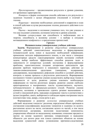 Прогнозирование – предвосхищение результата и уровня усвоения,
его временных характеристик.
Контроль в форме соотнесения способа действия и его результата с
заданным эталоном с целью обнаружения отклонений и отличий от
эталона.
Коррекция – внесение необходимых дополнений и корректив в план
и способ действия в случае расхождения эталона, реального действия и его
продукта.
Оценка - выделение и осознание учащимся того, что уже усвоено и
что еще подлежит усвоению, осознание качества и уровня усвоения.
Волевая саморегуляция как способность к мобилизации сил и
энергии; способность к волевому усилию – к выбору в ситуации
мотивационного конфликта и к преодолению препятствий.
3 раздел
Познавательные универсальные учебные действия
Задачи. Формирование и развитие общеучебных универсальных
учебных действий: самостоятельное выделение и формулирование
познавательной цели; поиск и выделение необходимой информации;
применение методов информационного поиска, в том числе с помощью
компьютерных средств: структурирование знаний; осознание учебной
задачи; выбор наиболее эффективных способов решения задач в
зависимости от конкретных условий; постановка и формулирование
проблемы, самостоятельное создание алгоритмов деятельности при
решении проблем творческого и поискового характера; действие со
знаково-символическими средствами (замещение, кодирование,
декодирование, моделирование); рефлексия способов и условий действия,
контроль и оценка процесса и результатов деятельности. Формирование
осознанного чтения и развитие умения осуществлять выбор вида чтения в
зависимости от цели; развитие умения извлекать необходимую
информацию из текстов различных жанров; развитие умения свободно
ориентироваться и воспринимать тексты художественного, научного,
публицистического и официально-делового стилей. Развитие умения
адекватно, осознанно и произвольно строить речевое высказывание в
устной и письменной речи, передавая содержание текста в соответствии с
целью (подробно, сжато, выборочно) и соблюдая нормы построения текста
(соответствие теме, жанру, стилю речи и др.).
Формирование и развитие логических универсальных учебных
действий: выделение тождеств / различия, определение общих признаков и
составления классификации; выделение элементов и «единиц» из целого;
расчленение целого на части; составление целого из частей, в том числе
самостоятельно достраивая, восполняя недостающие компоненты;
упорядочение объектов по выделенному основанию; отнесение предмета к
группе на основе заданного признака; генерализация и выведение
общности для целого ряда или класса единичных объектов на основе
выделения сущностной связи; установление причинно-следственных
20
 