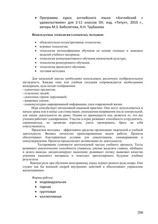 • Программа курса английского языка «Английский с
удовольствием» для 2-11 классов ОУ, изд. «Титул», 2010 г.,
авторы М.З. Биболетова, Н.Н. Трубанева
Используемые технологии (элементы), методики:
• объяснительно-иллюстративные технологии;
• игровые технологии;
• технология интенсификации обучения на основе схемных и знаковых
моделей учебного материала;
• технология коммуникативного обучения иноязычной культуре;
• технология разноуровнего обучения;
• технология проектного обучения;
• тестовая методика.
Для начальной школы необходимо использовать различную изобразительную
наглядность. Каждая тема или учебная ситуация сопровождается необходимым
видеорядом, куда входят изображения:
- одиночных предметов;
- отдельных людей;
- сказочных героев/ персонажей;
- жанровых сценок;
- социокультурно маркированной информации, сцен современной жизни.
Игра способствует интенсивной языковой практике. Они могут использоваться в
начале урока или в конце для стимуляции, уменьшения напряжения после контрольной,
для смены деятельности на уроке. Одним из преимуществ игр, является то, что все
ученики работают одновременно. Участие в играх развивает способность сотрудничать,
соревноваться, не проявляя агрессии, уметь проигрывать, брать на себя
ответственность.
Проектная методика – эффективное средство организации творческой и учебной
деятельности. Являясь личностно ориентированным видом работы. Проекты
обеспечивают благоприятные условия для самопознания, самовыражения и
самоутверждения. Проекты предполагают активизацию их деятельности.
Тестирование становится неотъемлемой частью учебного процесса. Тесты
развивают аналитические способности учащихся; умение выделять главное, обобщать
и делать выводы; дисциплинируют мышление; развивают логику; выявляют качество
усвоения языкового материала и помогают прогнозировать будущие учебные
результаты.
Важную роль при обучении иностранному языку играют разного рода опоры. Они
служат как бы внешней опорой внутренних действий и обеспечивают управление
высказыванием.
Формы работы:
• индивидуальная
• парная
• групповая
• коллективная
200
 
