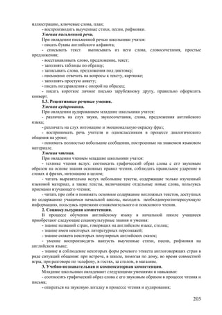 иллюстрацию, ключевые слова, план;
- воспроизводить выученные стихи, песни, рифмовки.
Умения письменной речи.
При овладении письменной речью школьники учатся:
- писать буквы английского алфавита;
- списывать текст выписывать из него слова, словосочетания, простые
предложения;
- восстанавливать слово, предложение, текст;
- заполнять таблицы по образцу;
- записывать слова, предложения под диктовку;
- письменно отвечать на вопросы к тексту, картинке;
- заполнять простую анкету;
- писать поздравления с опорой на образец;
- писать короткое личное письмо зарубежному другу, правильно оформлять
конверт.
1.3. Рецептивные речевые умения.
Умения аудирования.
При овладении аудированием младшие школьники учатся:
- различать на слух звуки, звукосочетания, слова, предложения английского
языка;
- различать на слух интонацию и эмоциональную окраску фраз;
- воспринимать речь учителя и одноклассников в процессе диалогического
общения на уроке;
- понимать полностью небольшие сообщения, построенные на знакомом языковом
материале.
Умения чтения.
При овладении чтением младшие школьники учатся:
- технике чтения вслух: соотносить графический образ слова с его звуковым
образом на основе знания основных правил чтения, соблюдать правильное ударение в
словах и фразах, интонацию в целом;
- читать выразительно вслух небольшие тексты, содержащие только изученный
языковой материал, а также тексты, включающие отдельные новые слова, пользуясь
приемами изучающего чтения;
- читать про себя и понимать основное содержание несложных текстов, доступных
по содержанию учащимся начальной школы, находить необходимую/интересующую
информацию, пользуясь приемами ознакомительного и поискового чтения.
2. Социокультурная компетенция.
В процессе обучения английскому языку в начальной школе учащиеся
приобретают следующие социокультурные знания и умения:
- знание названий стран, говорящих на английском языке, столиц;
- знание имен некоторых литературных персонажей;
- знание сюжета некоторых популярных английских сказок;
- умение воспроизводить наизусть выученные стихи, песни, рифмовки на
английском языке;
- знание и соблюдение некоторых форм речевого этикета англоговорящих стран в
ряде ситуаций общения: при встрече, в школе, помогая по дому, во время совместной
игры, при разговоре по телефону, в гостях, за столом, в магазине.
3. Учебно-познавательная и компенсаторная компетенция.
Младшие школьники овладевают следующими умениями и навыками:
- соотносить графический образ слова с его звуковым образом в процессе чтения и
письма;
- опираться на звуковую догадку в процессе чтения и аудирования;
203
 