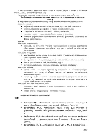 - предложения с оборотами there is/are в Present Simple, а также с оборотом
neither… nor…, с конструкцией as…as;
- сложносочиненные предложения с сочинительными союзами and и but.
Требования к уровню подготовки учащихся, оканчивающих начальную
школу
В результате обучения английскому языку в начальной школе ученик должен:
знать/понимать:
• алфавит, буквы, основные словосочетания, звуки английского языка;
• основные правила орфографии и чтения английского языка;
• особенности интонации основных типов предложений;
• название страны – родины английского языка, ее столицы;
• наизусть рифмованные произведения детского фольклора, доступные по
форме и содержанию.
уметь:
в области аудирования:
• понимать на слух речь учителя, одноклассников, основное содержание
облегченных, доступных по объему текстов, с опорой на зрительную
наглядность;
в области говорения:
• участвовать в элементарном этикетном диалоге (знакомство, поздравление,
благодарность, приветствие);
• расспрашивать собеседника, задавая простые вопросы и отвечая на них;
• кратко рассказывать о себе, своей семье, друге;
• составлять небольшие описания предмета, картинки по образцу;
в области чтения:
• читать вслух, соблюдая правила произношения и соответствующую
интонацию, доступные по объему тексты, построенные на изученном
языковом материале;
• читать про себя, понимать основное содержание доступных по объему
текстов, построенных на изученном языковом материале, пользуясь в
случае необходимости словарем;
в области письма и письменной речи:
• списывать текст, вставляя в него пропущенные слова в соответствии с
контекстом;
• писать краткое поздравление с опорой на образец.
Учебно-методическое обеспечение:
УМК
• Биболетова М.З., «Английский с удовольствием»: Учебник – англ.яз. для 4
класса общеобразовательных учреждений. – Обнинск: Титул, 2011 г.
• Биболетова М.З., Английский язык: книга для учителя к
учебнику «Английский с удовольствием»; - Обнинск: Титул, 2008
г.
• Биболетова М.З., Английский язык: рабочая тетрадь к учебнику
Английский с удовольствием для 4 класса; - Обнинск: Титул,
2008 г.
• Биболетова М. 3. Английский язык: CD / М. 3, Биболетова. -
205
 