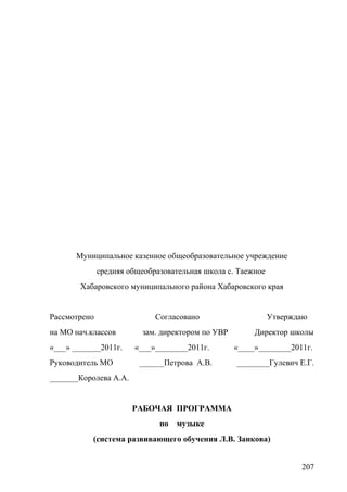 Муниципальное казенное общеобразовательное учреждение
средняя общеобразовательная школа с. Таежное
Хабаровского муниципального района Хабаровского края
Рассмотрено Согласовано Утверждаю
на МО нач.классов зам. директором по УВР Директор школы
«___» _______2011г. «___»________2011г. «____»________2011г.
Руководитель МО ______Петрова А.В. ________Гулевич Е.Г.
_______Королева А.А.
РАБОЧАЯ ПРОГРАММА
по музыке
(система развивающего обучения Л.В. Занкова)
207
 