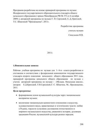 Программа разработана на основе примерной программы по музыке
Федерального государственного образовательного стандарта общего
начального образования ( приказ Минобрнауки РФ № 373 от 6 октября
2009г.), авторской программы по музыке Г. П. Сергеевой, Е, Д, Критской,
Т.С. Шмагиной "Просвещение", 2011г.
Разработчик программы
учитель музыки
Синельник Н.В.
2011г.
1.Пояснительная записка
Рабочая учебная программа по музыке для 1- 4-го класса разработана и
составлена в соответствии с федеральным компонентом государственного
стандарта второго поколения начального общего образования 2011 года,
примерной программы начального общего образования по музыке с
учетом авторской программы по музыке - «Музыка. Начальная школа»,
авторов: Е.Д.Критской, Г.П.Сергеевой,Т. С. Шмагина, М., Просвещение,
2011.
Цели программы:
• формирование основ музыкальной культуры через эмоциональное
восприятие музыки;
• воспитание эмоционально-ценностного отношения к искусству,
художественного вкуса, нравственных и эстетических чувств: любви
к Родине, гордости за великие достижения отечественного и
мирового музыкального искусства, уважения к истории, духовным
традициям России, музыкальной культуре разных народов;
208
 