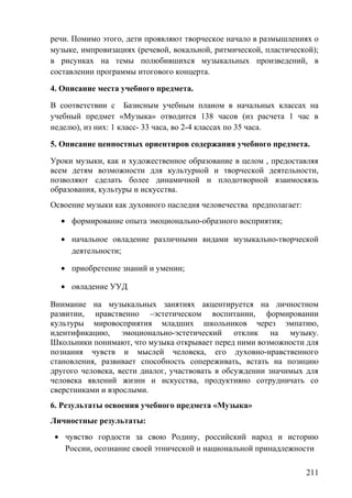речи. Помимо этого, дети проявляют творческое начало в размышлениях о
музыке, импровизациях (речевой, вокальной, ритмической, пластической);
в рисунках на темы полюбившихся музыкальных произведений, в
составлении программы итогового концерта.
4. Описание места учебного предмета.
В соответствии с Базисным учебным планом в начальных классах на
учебный предмет «Музыка» отводится 138 часов (из расчета 1 час в
неделю), из них: 1 класс- 33 часа, во 2-4 классах по 35 часа.
5. Описание ценностных ориентиров содержания учебного предмета.
Уроки музыки, как и художественное образование в целом , предоставляя
всем детям возможности для культурной и творческой деятельности,
позволяют сделать более динамичной и плодотворной взаимосвязь
образования, культуры и искусства.
Освоение музыки как духовного наследия человечества предполагает:
• формирование опыта эмоционально-образного восприятия;
• начальное овладение различными видами музыкально-творческой
деятельности;
• приобретение знаний и умении;
• овладение УУД
Внимание на музыкальных занятиях акцентируется на личностном
развитии, нравственно –эстетическом воспитании, формировании
культуры мировосприятия младших школьников через эмпатию,
идентификацию, эмоционально-эстетический отклик на музыку.
Школьники понимают, что музыка открывает перед ними возможности для
познания чувств и мыслей человека, его духовно-нравственного
становления, развивает способность сопереживать, встать на позицию
другого человека, вести диалог, участвовать в обсуждении значимых для
человека явлений жизни и искусства, продуктивно сотрудничать со
сверстниками и взрослыми.
6. Результаты освоения учебного предмета «Музыка»
Личностные результаты:
• чувство гордости за свою Родину, российский народ и историю
России, осознание своей этнической и национальной принадлежности
211
 