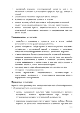 • целостный, социально ориентированный взгляд на мир в его
органичном единстве и разнообразии природы, культур, народов и
религий
• уважительное отношение к культуре других народов:
• эстетические потребности, ценности и чувства
• развиты мотивы учебной деятельности и сформирован личностный
смысл учения; навыки сотрудничества с учителем и сверстниками.
• развиты этические чувства доброжелательности и эмоционально-
нравственной отзывчивости, понимания и сопереживания чувствам
других людей.
Метапредметные результаты:
• способность принимать и сохранять цели и задачи учебной
деятельности, поиска средств ее осуществления.
• умение планировать, контролировать и оценивать учебные действия в
соответствии с поставленной задачей и условием ее реализации;
определять наиболее эффективные способы достижения результата.
• освоены начальные формы познавательной и личностной рефлексии.
• овладение навыками смыслового чтения текстов различных стилей и
жанров в соответствии с целями и задачами; осознанно строить
речевое высказывание в соответствии с задачами коммуникации и
составлять тексты в устной и письменной формах.
• овладение логическими действиями сравнения, анализа, синтеза,
обобщения, установления аналогий
• умение осуществлять информационную, познавательную и
практическую деятельность с использованием различных средств
информации и коммуникации
Предметные результаты
В результате изучения музыки на ступени начального общего образования
у обучающихся будут сформированы:
• основы музыкальной культуры через эмоциональное активное
восприятие, развитый художественный вкус, интерес к
музыкальному искусству и музыкальной деятельности;
• воспитаны нравственные и эстетические чувства: любовь к Родине,
гордость за достижения отечественного и мирового музыкального
212
 