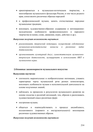 • ориентироваться в музыкально-поэтическом творчестве, в
многообразии музыкального фольклора России, в том числе родного
края, сопоставлять различные образцы народной
• и профессиональной музыки, ценить отечественные народные
музыкальные традиции;
• воплощать художественно-образное содержание и интонационно-
мелодические особенности профессионального и народного
творчества (в пении, слове, движении, играх, действах и др.).
Выпускник получит возможность научиться:
• реализовывать творческий потенциал, осуществляя собственные
музыкально-исполнительские замыслы в различных видах
деятельности;
• организовывать культурный досуг, самостоятельную музыкально-
творческую деятельность, музицировать и использовать ИКТ в
музыкальных играх.
2.Основные закономерности музыкального искусства
Выпускник научится:
• соотносить выразительные и изобразительные интонации, узнавать
характерные черты музыкальной речи разных композиторов,
воплощать особенности музыки в исполнительской деятельности на
основе полученных знаний;
• наблюдать за процессом и результатом музыкального развития на
основе сходства и различий интонаций, тем, образов и распознавать
художественный смысл различных форм
• построения музыки;
• общаться и взаимодействовать в процессе ансамблевого,
коллективного (хорового и инструментального) воплощения
различных художественных образов.
Выпускник получит возможность научиться:
214
 