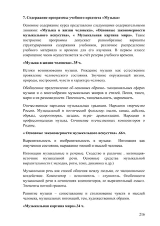 7. Содержание программы учебного предмета «Музыка»
Основное содержание курса представлено следующими содержательными
линиями: «Музыка в жизни человека», «Основные закономерности
музыкального искусства», « Музыкальная картина мира». Такое
построение программы допускает разнообразные варианты
структурирования содержания учебников, различное распределение
учебного материала и времени для его изучения. В первом классе
сокращение часов осуществляется за счёт резерва учебного времени.
«Музыка в жизни человека». 35 ч.
Истоки возникновения музыки. Рождение музыки как естественное
проявление человеческого состояния. Звучание окружающей жизни,
природы, настроений, чувств и характера человека.
Обобщенное представление об основных образно- эмоциональных сферах
музыки и о многообразии музыкальных жанров и стилей. Песня, танец,
марш и их разновидности. Песенность, танцевальность, маршевость.
Отечественные народные музыкальные традиции. Народное творчество
России. Музыкальный и поэтический фольклор: песни, танцы, действа,
обряды, скороговорки, загадки, игры- драматизации. Народная и
профессиональная музыка. Сочинение отечественных композиторов о
Родине.
« Основные закономерности музыкального искусства» .66ч.
Выразительность и изобразительность в музыке. Интонация как
озвученное состояние, выражение эмоций и мыслей человека.
Интонации музыкальные и речевые. Сходство и различие . интонация-
источник музыкальной речи. Основные средства музыкальной
выразительности ( мелодия, ритм, темп, динамика и др.)
Музыкальная речь как способ общения между людьми, ее эмоциональное
воздействие. Композитор – исполнитель – слушатель. Особенности
музыкальной речи в сочинениях композиторов, ее выразительный смысл.
Элементы нотной грамоты.
Развитие музыки – сопоставление и столкновение чувств и мыслей
человека, музыкальных интонаций, тем, художественных образов.
«Музыкальная картина мира».34 ч.
216
 