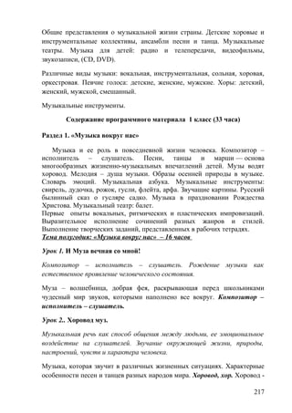 Общие представления о музыкальной жизни страны. Детские хоровые и
инструментальные коллективы, ансамбли песни и танца. Музыкальные
театры. Музыка для детей: радио и телепередачи, видеофильмы,
звукозаписи, (CD, DVD).
Различные виды музыки: вокальная, инструментальная, сольная, хоровая,
оркестровая. Певчие голоса: детские, женские, мужские. Хоры: детский,
женский, мужской, смешанный.
Музыкальные инструменты.
Содержание программного материала 1 класс (33 часа)
Раздел 1. «Музыка вокруг нас»
Музыка и ее роль в повседневной жизни человека. Композитор –
исполнитель – слушатель. Песни, танцы и марши — основа
многообразных жизненно-музыкальных впечатлений детей. Музы водят
хоровод. Мелодия – душа музыки. Образы осенней природы в музыке.
Словарь эмоций. Музыкальная азбука. Музыкальные инструменты:
свирель, дудочка, рожок, гусли, флейта, арфа. Звучащие картины. Русский
былинный сказ о гусляре садко. Музыка в праздновании Рождества
Христова. Музыкальный театр: балет.
Первые опыты вокальных, ритмических и пластических импровизаций.
Выразительное исполнение сочинений разных жанров и стилей.
Выполнение творческих заданий, представленных в рабочих тетрадях.
Тема полугодия: «Музыка вокруг нас» – 16 часов
Урок 1. И Муза вечная со мной!
Композитор – исполнитель – слушатель. Рождение музыки как
естественное проявление человеческого состояния.
Муза – волшебница, добрая фея, раскрывающая перед школьниками
чудесный мир звуков, которыми наполнено все вокруг. Композитор –
исполнитель – слушатель.
Урок 2.. Хоровод муз.
Музыкальная речь как способ общения между людьми, ее эмоциональное
воздействие на слушателей. Звучание окружающей жизни, природы,
настроений, чувств и характера человека.
Музыка, которая звучит в различных жизненных ситуациях. Характерные
особенности песен и танцев разных народов мира. Хоровод, хор. Хоровод -
217
 
