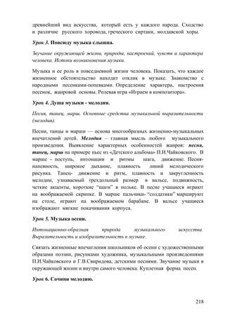 древнейший вид искусства, который есть у каждого народа. Сходство
и различие русского хоровода, греческого сиртаки, молдавской хоры.
Урок 3. Повсюду музыка слышна.
Звучание окружающей жизни, природы, настроений, чувств и характера
человека. Истоки возникновения музыки.
Музыка и ее роль в повседневной жизни человека. Показать, что каждое
жизненное обстоятельство находит отклик в музыке. Знакомство с
народными песенками-попевками. Определение характера, настроения
песенок, жанровой основы. Ролевая игра «Играем в композитора».
Урок 4. Душа музыки - мелодия.
Песня, танец, марш. Основные средства музыкальной выразительности
(мелодия).
Песни, танцы и марши — основа многообразных жизненно-музыкальных
впечатлений детей. Мелодия – главная мысль любого музыкального
произведения. Выявление характерных особенностей жанров: песня,
танец, марш на примере пьес из «Детского альбома» П.И.Чайковского. В
марше - поступь, интонации и ритмы шага, движение. Песня-
напевность, широкое дыхание, плавность линий мелодического
рисунка. Танец- движение и ритм, плавность и закругленность
мелодии, узнаваемый трехдольный размер в вальсе, подвижность,
четкие акценты, короткие “шаги” в польке. В песне учащиеся играют
на воображаемой скрипке. В марше пальчики- “солдатики” маршируют
на столе, играют на воображаемом барабане. В вальсе учащиеся
изображают мягкие покачивания корпуса.
Урок 5. Музыка осени.
Интонационно-образная природа музыкального искусства.
Выразительность и изобразительность в музыке.
Связать жизненные впечатления школьников об осени с художественными
образами поэзии, рисунками художника, музыкальными произведениями
П.И.Чайковского и Г.В.Свиридова, детскими песнями. Звучание музыки в
окружающей жизни и внутри самого человека. Куплетная форма песен.
Урок 6. Сочини мелодию.
218
 