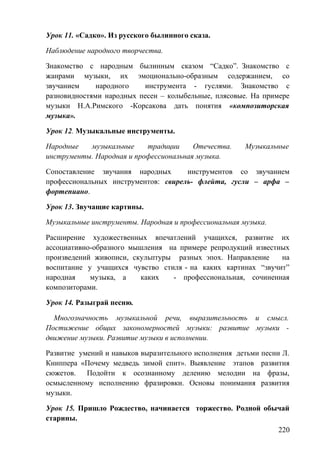 Урок 11. «Садко». Из русского былинного сказа.
Наблюдение народного творчества.
Знакомство с народным былинным сказом “Садко”. Знакомство с
жанрами музыки, их эмоционально-образным содержанием, со
звучанием народного инструмента - гуслями. Знакомство с
разновидностями народных песен – колыбельные, плясовые. На примере
музыки Н.А.Римского -Корсакова дать понятия «композиторская
музыка».
Урок 12. Музыкальные инструменты.
Народные музыкальные традиции Отечества. Музыкальные
инструменты. Народная и профессиональная музыка.
Сопоставление звучания народных инструментов со звучанием
профессиональных инструментов: свирель- флейта, гусли – арфа –
фортепиано.
Урок 13. Звучащие картины.
Музыкальные инструменты. Народная и профессиональная музыка.
Расширение художественных впечатлений учащихся, развитие их
ассоциативно-образного мышления на примере репродукций известных
произведений живописи, скульптуры разных эпох. Направление на
воспитание у учащихся чувство стиля - на каких картинах “звучит”
народная музыка, а каких - профессиональная, сочиненная
композиторами.
Урок 14. Разыграй песню.
Многозначность музыкальной речи, выразительность и смысл.
Постижение общих закономерностей музыки: развитие музыки -
движение музыки. Развитие музыки в исполнении.
Развитие умений и навыков выразительного исполнения детьми песни Л.
Книппера «Почему медведь зимой спит». Выявление этапов развития
сюжетов. Подойти к осознанному делению мелодии на фразы,
осмысленному исполнению фразировки. Основы понимания развития
музыки.
Урок 15. Пришло Рождество, начинается торжество. Родной обычай
старины.
220
 
