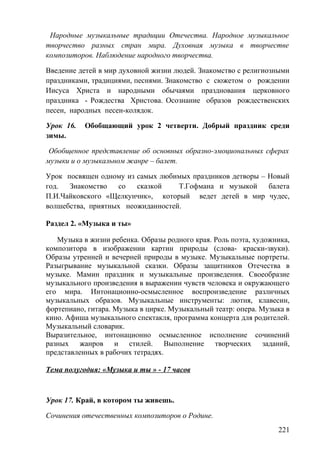 Народные музыкальные традиции Отечества. Народное музыкальное
творчество разных стран мира. Духовная музыка в творчестве
композиторов. Наблюдение народного творчества.
Введение детей в мир духовной жизни людей. Знакомство с религиозными
праздниками, традициями, песнями. Знакомство с сюжетом о рождении
Иисуса Христа и народными обычаями празднования церковного
праздника - Рождества Христова. Осознание образов рождественских
песен, народных песен-колядок.
Урок 16. Обобщающий урок 2 четверти. Добрый праздник среди
зимы.
Обобщенное представление об основных образно-эмоциональных сферах
музыки и о музыкальном жанре – балет.
Урок посвящен одному из самых любимых праздников детворы – Новый
год. Знакомство со сказкой Т.Гофмана и музыкой балета
П.И.Чайковского «Щелкунчик», который ведет детей в мир чудес,
волшебства, приятных неожиданностей.
Раздел 2. «Музыка и ты»
Музыка в жизни ребенка. Образы родного края. Роль поэта, художника,
композитора в изображении картин природы (слова- краски-звуки).
Образы утренней и вечерней природы в музыке. Музыкальные портреты.
Разыгрывание музыкальной сказки. Образы защитников Отечества в
музыке. Мамин праздник и музыкальные произведения. Своеобразие
музыкального произведения в выражении чувств человека и окружающего
его мира. Интонационно-осмысленное воспроизведение различных
музыкальных образов. Музыкальные инструменты: лютня, клавесин,
фортепиано, гитара. Музыка в цирке. Музыкальный театр: опера. Музыка в
кино. Афиша музыкального спектакля, программа концерта для родителей.
Музыкальный словарик.
Выразительное, интонационно осмысленное исполнение сочинений
разных жанров и стилей. Выполнение творческих заданий,
представленных в рабочих тетрадях.
Тема полугодия: «Музыка и ты » - 17 часов
Урок 17. Край, в котором ты живешь.
Сочинения отечественных композиторов о Родине.
221
 