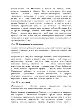 Россия- Родина моя. Отношение к Родине, ее природе, людям,
культуре, традициям и обычаям. Идея патриотического воспитания.
Понятие “Родина” - через эмоционально-открытое, позитивно-
уважительное отношение к вечным проблемам жизни и искусства.
Родные места, родительский дом, восхищение красотой материнства,
поклонение труженикам и защитникам родной земли. Гордость за свою
родину. Музыка о родной стороне, утешающая в минуты горя и
отчаяния, придававшая силы в дни испытаний и трудностей,
вселявшая в сердце человека веру, надежду, любовь…Искусство, будь
то музыка, литература, живопись, имеет общую основу – саму жизнь.
Однако у каждого вида искусства – свой язык, свои выразительные
средства для того, чтобы передать разнообразные жизненные явления,
запечатлев их в ярких запоминающихся слушателям, читателям, зрителям
художественных образах.
Урок 18. Художник, поэт, композитор.
Звучание окружающей жизни, природы, настроений, чувств и характера
человека. Рождение музыки как естественное проявление человеческого
состояния.
Искусство, будь то музыка, литература, живопись, имеет общую основу –
саму жизнь. Однако у каждого вида искусства – свой язык, свои
выразительные средства для того, чтобы передать разнообразные
жизненные явления, запечатлев их в ярких запоминающихся
слушателям, читателям, зрителям художественных образах. Обращение
к жанру пейзажа, зарисовкам природы в разных видах искусства.
Музыкальные пейзажи- это трепетное отношение композиторов к
увиденной, “услышанной сердцем”, очаровавшей их природе.
Логическое продолжение темы взаимосвязи разных видов искусства,
обращение к жанру песни как единству музыки и слова.
Урок 19. Музыка утра.
Интонационно – образная природа музыкального искусства.
Выразительность и изобразительность в музыке.
Рассказ музыки о жизни природы. Значение принципа сходства и различия
как ведущего в организации восприятия музыки детьми. Контраст
музыкальных произведений, которые рисуют картину утра. У музыки
есть удивительное свойство- без слов передавать чувства, мысли,
характер человека, состояние природы. Характер музыки особенно
222
 