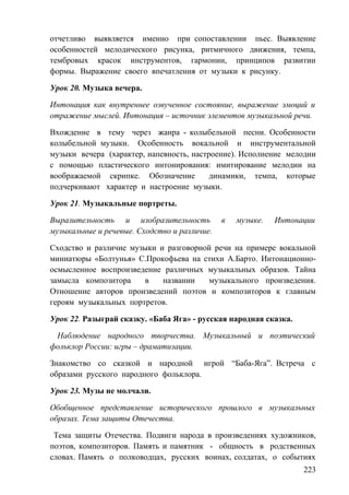 отчетливо выявляется именно при сопоставлении пьес. Выявление
особенностей мелодического рисунка, ритмичного движения, темпа,
тембровых красок инструментов, гармонии, принципов развитии
формы. Выражение своего впечатления от музыки к рисунку.
Урок 20. Музыка вечера.
Интонация как внутреннее озвученное состояние, выражение эмоций и
отражение мыслей. Интонация – источник элементов музыкальной речи.
Вхождение в тему через жанра - колыбельной песни. Особенности
колыбельной музыки. Особенность вокальной и инструментальной
музыки вечера (характер, напевность, настроение). Исполнение мелодии
с помощью пластического интонирования: имитирование мелодии на
воображаемой скрипке. Обозначение динамики, темпа, которые
подчеркивают характер и настроение музыки.
Урок 21. Музыкальные портреты.
Выразительность и изобразительность в музыке. Интонации
музыкальные и речевые. Сходство и различие.
Сходство и различие музыки и разговорной речи на примере вокальной
миниатюры «Болтунья» С.Прокофьева на стихи А.Барто. Интонационно-
осмысленное воспроизведение различных музыкальных образов. Тайна
замысла композитора в названии музыкального произведения.
Отношение авторов произведений поэтов и композиторов к главным
героям музыкальных портретов.
Урок 22. Разыграй сказку. «Баба Яга» - русская народная сказка.
Наблюдение народного творчества. Музыкальный и поэтический
фольклор России: игры – драматизации.
Знакомство со сказкой и народной игрой “Баба-Яга”. Встреча с
образами русского народного фольклора.
Урок 23. Музы не молчали.
Обобщенное представление исторического прошлого в музыкальных
образах. Тема защиты Отечества.
Тема защиты Отечества. Подвиги народа в произведениях художников,
поэтов, композиторов. Память и памятник - общность в родственных
словах. Память о полководцах, русских воинах, солдатах, о событиях
223
 