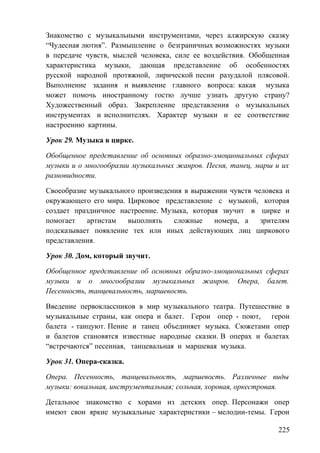 Знакомство с музыкальными инструментами, через алжирскую сказку
“Чудесная лютня”. Размышление о безграничных возможностях музыки
в передаче чувств, мыслей человека, силе ее воздействия. Обобщенная
характеристика музыки, дающая представление об особенностях
русской народной протяжной, лирической песни разудалой плясовой.
Выполнение задания и выявление главного вопроса: какая музыка
может помочь иностранному гостю лучше узнать другую страну?
Художественный образ. Закрепление представления о музыкальных
инструментах и исполнителях. Характер музыки и ее соответствие
настроению картины.
Урок 29. Музыка в цирке.
Обобщенное представление об основных образно-эмоциональных сферах
музыки и о многообразии музыкальных жанров. Песня, танец, марш и их
разновидности.
Своеобразие музыкального произведения в выражении чувств человека и
окружающего его мира. Цирковое представление с музыкой, которая
создает праздничное настроение. Музыка, которая звучит в цирке и
помогает артистам выполнять сложные номера, а зрителям
подсказывает появление тех или иных действующих лиц циркового
представления.
Урок 30. Дом, который звучит.
Обобщенное представление об основных образно-эмоциональных сферах
музыки и о многообразии музыкальных жанров. Опера, балет.
Песенность, танцевальность, маршевость.
Введение первоклассников в мир музыкального театра. Путешествие в
музыкальные страны, как опера и балет. Герои опер - поют, герои
балета - танцуют. Пение и танец объединяет музыка. Сюжетами опер
и балетов становятся известные народные сказки. В операх и балетах
“встречаются” песенная, танцевальная и маршевая музыка.
Урок 31. Опера-сказка.
Опера. Песенность, танцевальность, маршевость. Различные виды
музыки: вокальная, инструментальная; сольная, хоровая, оркестровая.
Детальное знакомство с хорами из детских опер. Персонажи опер
имеют свои яркие музыкальные характеристики – мелодии-темы. Герои
225
 