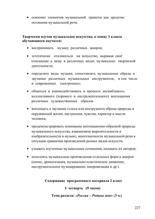 • освоение элементов музыкальной грамоты как средство
осознания музыкальной речи.
Творчески изучая музыкальное искусство, к концу 1 класса
обучающиеся научатся:
• воспринимать музыку различных жанров;
• эстетически откликаться на искусство, выражая своё
отношение к нему в различных видах музыкально творческой
деятельности;
• определять виды музыки, сопоставлять музыкальные образы в
звучании различных музыкальных инструментов, в том числе
и современных электронных;
• общаться и взаимодействовать в процессе ансамблевого,
коллективного (хорового и инструментального) воплощения
различных художественных образов.
• воплощать в звучании голоса или инструмента образы природы и
окружающей жизни, настроения, чувства, характер и мысли
человека;
• продемонстрировать понимание интонационно-образной природы
музыкального искусства, взаимосвязи выразительности и
изобразительности в музыке, многозначности музыкальной речи в
ситуации сравнения произведений разных видов искусств;
• узнавать изученные музыкальные сочинения, называть их авторов;
• исполнять музыкальные произведения отдельных форм и жанров
(пение, драматизация, музыкально-пластическое движение,
инструментальное музицирование, импровизация и др.).
Содержание программного материала 2 класс
I четверть (9 часов)
Тема раздела: «Россия – Родина моя» (3 ч.)
227
 