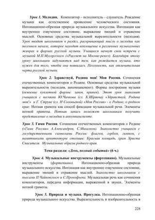 Урок 1. Мелодия. Композитор – исполнитель – слушатель. Рождение
музыки как естественное проявление человеческого состояния.
Интонационно-образная природа музыкального искусства. Интонация как
внутреннее озвученное состояние, выражение эмоций и отражение
мыслей. Основные средства музыкальной выразительности (мелодия).
Урок вводит школьников в раздел, раскрывающий мысль о мелодии как
песенном начале, которое находит воплощение в различных музыкальных
жанрах и формах русской музыки. Учащиеся начнут свои встречи с
музыкой М.П.Мусоргского («Рассвет на Москве-реке»). Благодаря этому
уроку школьники задумаются над тем, как рождается музыка, кто
нужен для того, чтобы она появилась. Песенность, как отличительная
черта русской музыки.
Урок 2. Здравствуй, Родина моя! Моя Россия. Сочинения
отечественных композиторов о Родине. Основные средства музыкальной
выразительности (мелодия, аккомпанемент). Формы построения музыки
(освоение куплетной формы: запев, припев). Этот урок знакомит
учащихся с песнями Ю.Чичкова (сл. К.Ибряева) «Здравствуй, Родина
моя!» и Г. Струве (сл. Н Соловьевой) «Моя Россия» - о Родине, о родном
крае. Нотная грамота как способ фиксации музыкальной речи. Элементы
нотной грамоты. Нотная запись поможет школьникам получить
представление о мелодии и аккомпанементе.
Урок 3. Гимн России. Сочинения отечественных композиторов о Родине
(«Гимн России» А.Александров, С.Михалков). Знакомство учащихся с
государственными символами России: флагом, гербом, гимном, с
памятниками архитектуры столицы: Красная площадь, храм Христа
Спасителя. Музыкальные образы родного края.
Тема раздела: «День, полный событий» (6 ч.)
Урок 4. Музыкальные инструменты (фортепиано). Музыкальные
инструменты (фортепиано). Интонационно-образная природа
музыкального искусства. Интонация как внутреннее озвученное состояние,
выражение эмоций и отражение мыслей. Знакомство школьников с
пьесами П.Чайковского и С.Прокофьева. Музыкальная речь как сочинения
композиторов, передача информации, выраженной в звуках. Элементы
нотной грамоты.
Урок 5. Природа и музыка. Прогулка. Интонационно-образная
природа музыкального искусства. Выразительность и изобразительность в
228
 