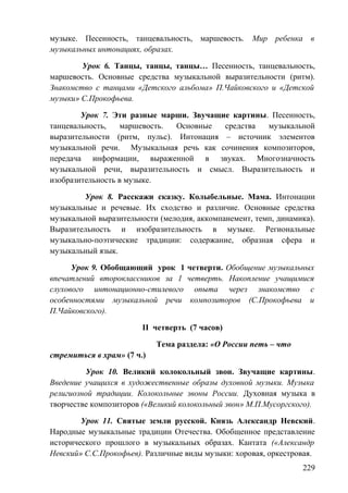 музыке. Песенность, танцевальность, маршевость. Мир ребенка в
музыкальных интонациях, образах.
Урок 6. Танцы, танцы, танцы… Песенность, танцевальность,
маршевость. Основные средства музыкальной выразительности (ритм).
Знакомство с танцами «Детского альбома» П.Чайковского и «Детской
музыки» С.Прокофьева.
Урок 7. Эти разные марши. Звучащие картины. Песенность,
танцевальность, маршевость. Основные средства музыкальной
выразительности (ритм, пульс). Интонация – источник элементов
музыкальной речи. Музыкальная речь как сочинения композиторов,
передача информации, выраженной в звуках. Многозначность
музыкальной речи, выразительность и смысл. Выразительность и
изобразительность в музыке.
Урок 8. Расскажи сказку. Колыбельные. Мама. Интонации
музыкальные и речевые. Их сходство и различие. Основные средства
музыкальной выразительности (мелодия, аккомпанемент, темп, динамика).
Выразительность и изобразительность в музыке. Региональные
музыкально-поэтические традиции: содержание, образная сфера и
музыкальный язык.
Урок 9. Обобщающий урок 1 четверти. Обобщение музыкальных
впечатлений второклассников за 1 четверть. Накопление учащимися
слухового интонационно-стилевого опыта через знакомство с
особенностями музыкальной речи композиторов (С.Прокофьева и
П.Чайковского).
II четверть (7 часов)
Тема раздела: «О России петь – что
стремиться в храм» (7 ч.)
Урок 10. Великий колокольный звон. Звучащие картины.
Введение учащихся в художественные образы духовной музыки. Музыка
религиозной традиции. Колокольные звоны России. Духовная музыка в
творчестве композиторов («Великий колокольный звон» М.П.Мусоргского).
Урок 11. Святые земли русской. Князь Александр Невский.
Народные музыкальные традиции Отечества. Обобщенное представление
исторического прошлого в музыкальных образах. Кантата («Александр
Невский» С.С.Прокофьев). Различные виды музыки: хоровая, оркестровая.
229
 
