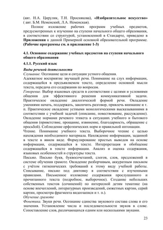 (авт. Н.А. Цирулик, Т.Н. Проснякова), «Изобразительное искусство»
( авт. Б.М. Неменский, Л.А. Неменская).
Полное изложение рабочих программ учебных предметов,
предусмотренных к изучению на ступени начального общего образования,
в соответствии со структурой, установленной в Стандарте, приведено в
Приложении к данной Примерной основной образовательной программе.
(Рабочие программы см. в приложение 1-3)
4.1. Основное содержание учебных предметов на ступени начального
общего образования
4.1.1. Русский язык
Виды речевой деятельности
Слушание. Осознание цели и ситуации устного общения.
Адекватное восприятие звучащей речи. Понимание на слух информации,
содержащейся в предъявляемом тексте, определение основной мысли
текста, передача его содержания по вопросам.
Говорение. Выбор языковых средств в соответствии с целями и условиями
общения для эффективного решения коммуникативной задачи.
Практическое овладение диалогической формой речи. Овладение
умениями начать, поддержать, закончить разговор, привлечь внимание и т.
п. Практическое овладение устными монологическими высказываниями в
соответствии с учебной задачей (описание, повествование, рассуждение).
Овладение нормами речевого этикета в ситуациях учебного и бытового
общения (приветствие, прощание, извинение, благодарность, обращение с
просьбой). Соблюдение орфоэпических норм и правильной интонации.
Чтение. Понимание учебного текста. Выборочное чтение с целью
нахождения необходимого материала. Нахождение информации, заданной
в тексте в явном виде. Формулирование простых выводов на основе
информации, содержащейся в тексте. Интерпретация и обобщение
содержащейся в тексте информации. Анализ и оценка содержания,
языковых особенностей и структуры текста.
Письмо. Письмо букв, буквосочетаний, слогов, слов, предложений в
системе обучения грамоте. Овладение разборчивым, аккуратным письмом
с учётом гигиенических требований к этому виду учебной работы.
Списывание, письмо под диктовку в соответствии с изученными
правилами. Письменное изложение содержания прослушанного и
прочитанного текста (подробное, выборочное). Создание небольших
собственных текстов (сочинений) по интересной детям тематике (на
основе впечатлений, литературных произведений, сюжетных картин, серий
картин, просмотра фрагмента видеозаписи и т. п.).
Обучение грамоте
Фонетика. Звуки речи. Осознание единства звукового состава слова и его
значения. Установление числа и последовательности звуков в слове.
Сопоставление слов, различающихся одним или несколькими звуками.
23
 