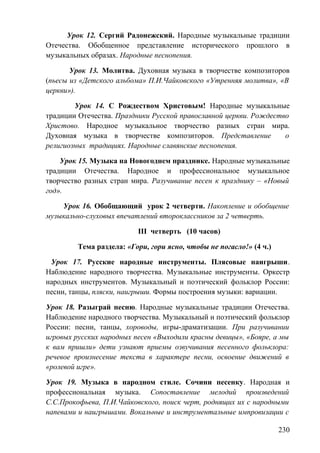 Урок 12. Сергий Радонежский. Народные музыкальные традиции
Отечества. Обобщенное представление исторического прошлого в
музыкальных образах. Народные песнопения.
Урок 13. Молитва. Духовная музыка в творчестве композиторов
(пьесы из «Детского альбома» П.И.Чайковского «Утренняя молитва», «В
церкви»).
Урок 14. С Рождеством Христовым! Народные музыкальные
традиции Отечества. Праздники Русской православной церкви. Рождество
Христово. Народное музыкальное творчество разных стран мира.
Духовная музыка в творчестве композиторов. Представление о
религиозных традициях. Народные славянские песнопения.
Урок 15. Музыка на Новогоднем празднике. Народные музыкальные
традиции Отечества. Народное и профессиональное музыкальное
творчество разных стран мира. Разучивание песен к празднику – «Новый
год».
Урок 16. Обобщающий урок 2 четверти. Накопление и обобщение
музыкально-слуховых впечатлений второклассников за 2 четверть.
III четверть (10 часов)
Тема раздела: «Гори, гори ясно, чтобы не погасло!» (4 ч.)
Урок 17. Русские народные инструменты. Плясовые наигрыши.
Наблюдение народного творчества. Музыкальные инструменты. Оркестр
народных инструментов. Музыкальный и поэтический фольклор России:
песни, танцы, пляски, наигрыши. Формы построения музыки: вариации.
Урок 18. Разыграй песню. Народные музыкальные традиции Отечества.
Наблюдение народного творчества. Музыкальный и поэтический фольклор
России: песни, танцы, хороводы, игры-драматизации. При разучивании
игровых русских народных песен «Выходили красны девицы», «Бояре, а мы
к вам пришли» дети узнают приемы озвучивания песенного фольклора:
речевое произнесение текста в характере песни, освоение движений в
«ролевой игре».
Урок 19. Музыка в народном стиле. Сочини песенку. Народная и
профессиональная музыка. Сопоставление мелодий произведений
С.С.Прокофьева, П.И.Чайковского, поиск черт, роднящих их с народными
напевами и наигрышами. Вокальные и инструментальные импровизации с
230
 