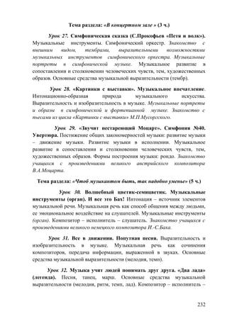 Тема раздела: «В концертном зале » (3 ч.)
Урок 27. Симфоническая сказка (С.Прокофьев «Петя и волк»).
Музыкальные инструменты. Симфонический оркестр. Знакомство с
внешним видом, тембрами, выразительными возможностями
музыкальных инструментов симфонического оркестра. Музыкальные
портреты в симфонической музыке. Музыкальное развитие в
сопоставлении и столкновении человеческих чувств, тем, художественных
образов. Основные средства музыкальной выразительности (тембр).
Урок 28. «Картинки с выставки». Музыкальное впечатление.
Интонационно-образная природа музыкального искусства.
Выразительность и изобразительность в музыке. Музыкальные портреты
и образы в симфонической и фортепианной музыке. Знакомство с
пьесами из цикла «Картинки с выставки» М.П.Мусоргского.
Урок 29. «Звучит нестареющий Моцарт». Симфония №40.
Увертюра. Постижение общих закономерностей музыки: развитие музыки
– движение музыки. Развитие музыки в исполнении. Музыкальное
развитие в сопоставлении и столкновении человеческих чувств, тем,
художественных образов. Формы построения музыки: рондо. Знакомство
учащихся с произведениями великого австрийского композитора
В.А.Моцарта.
Тема раздела: «Чтоб музыкантом быть, так надобно уменье» (5 ч.)
Урок 30. Волшебный цветик-семицветик. Музыкальные
инструменты (орган). И все это Бах! Интонация – источник элементов
музыкальной речи. Музыкальная речь как способ общения между людьми,
ее эмоциональное воздействие на слушателей. Музыкальные инструменты
(орган). Композитор – исполнитель – слушатель. Знакомство учащихся с
произведениями великого немецкого композитора И.-С.Баха.
Урок 31. Все в движении. Попутная песня. Выразительность и
изобразительность в музыке. Музыкальная речь как сочинения
композиторов, передача информации, выраженной в звуках. Основные
средства музыкальной выразительности (мелодия, темп).
Урок 32. Музыка учит людей понимать друг друга. «Два лада»
(легенда). Песня, танец, марш. Основные средства музыкальной
выразительности (мелодия, ритм, темп, лад). Композитор – исполнитель –
232
 