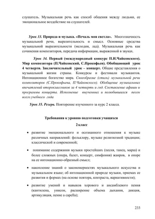 слушатель. Музыкальная речь как способ общения между людьми, ее
эмоциональное воздействие на слушателей.
Урок 33. Природа и музыка. «Печаль моя светла». Многозначность
музыкальной речи, выразительность и смысл. Основные средства
музыкальной выразительности (мелодия, лад). Музыкальная речь как
сочинения композиторов, передача информации, выраженной в звуках.
Урок 34. Первый (международный конкурс П.И.Чайковского).
Мир композитора (П.Чайковский, С.Прокофьев). Обобщающий урок
4 четверти. Заключительный урок – концерт. Общие представления о
музыкальной жизни страны. Конкурсы и фестивали музыкантов.
Интонационное богатство мира. Своеобразие (стиль) музыкальной речи
композиторов (С.Прокофьева, П.Чайковского). Обобщение музыкальных
впечатлений второклассников за 4 четверть и год. Составление афиши и
программы концерта. Исполнение выученных и полюбившихся песен
всего учебного года
Урок 35. Резерв. Повторение изученного за курс 2 класса.
Требования к уровню подготовки учащихся
2класс
• развитие эмоционального и осознанного отношения к музыке
различных направлений: фольклору, музыке религиозной традиции;
классической и современной;
• понимание содержания музыки простейших (песня, танец, марш) и
более сложных (опера, балет, концерт, симфония) жанров, в опоре
на ее интонационно-образный смысл;
• накопление знаний о закономерностях музыкального искусства и
музыкальном языке; об интонационной природе музыки, приемах ее
развития и формах (на основе повтора, контраста, вариативности);
• развитие умений и навыков хорового и ансамблевого пения
(кантилена, унисон, расширение объема дыхания, дикция,
артикуляция, пение a capella);
233
 
