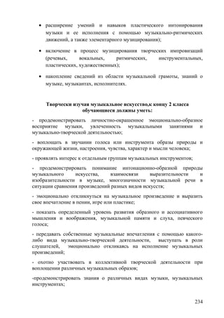 • расширение умений и навыков пластического интонирования
музыки и ее исполнения с помощью музыкально-ритмических
движений, а также элементарного музицирования);
• включение в процесс музицирования творческих импровизаций
(речевых, вокальных, ритмических, инструментальных,
пластических, художественных);
• накопление сведений из области музыкальной грамоты, знаний о
музыке, музыкантах, исполнителях.
Творчески изучая музыкальное искусство,к концу 2 класса
обучающиеся должны уметь:
- продемонстрировать личностно-окрашенное эмоционально-образное
восприятие музыки, увлеченность музыкальными занятиями и
музыкально-творческой деятельностью;
- воплощать в звучании голоса или инструмента образы природы и
окружающей жизни, настроения, чувства, характер и мысли человека;
- проявлять интерес к отдельным группам музыкальных инструментов;
- продемонстрировать понимание интонационно-образной природы
музыкального искусства, взаимосвязи выразительности и
изобразительности в музыке, многозначности музыкальной речи в
ситуации сравнения произведений разных видов искусств;
- эмоционально откликнуться на музыкальное произведение и выразить
свое впечатление в пении, игре или пластике;
- показать определенный уровень развития образного и ассоциативного
мышления и воображения, музыкальной памяти и слуха, певческого
голоса;
- передавать собственные музыкальные впечатления с помощью какого-
либо вида музыкально-творческой деятельности, выступать в роли
слушателей, эмоционально откликаясь на исполнение музыкальных
произведений;
- охотно участвовать в коллективной творческой деятельности при
воплощении различных музыкальных образов;
-продемонстрировать знания о различных видах музыки, музыкальных
инструментах;
234
 