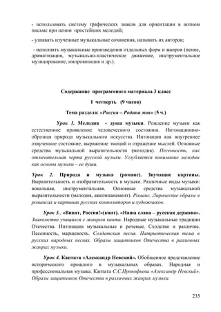 - использовать систему графических знаков для ориентации в нотном
письме при пении простейших мелодий;
- узнавать изученные музыкальные сочинения, называть их авторов;
- исполнять музыкальные произведения отдельных форм и жанров (пение,
драматизация, музыкально-пластическое движение, инструментальное
музицирование, импровизация и др.).
Содержание программного материала 3 класс
I четверть (9 часов)
Тема раздела: «Россия – Родина моя» (5 ч.)
Урок 1. Мелодия - душа музыки. Рождение музыки как
естественное проявление человеческого состояния. Интонационно-
образная природа музыкального искусства. Интонация как внутреннее
озвученное состояние, выражение эмоций и отражение мыслей. Основные
средства музыкальной выразительности (мелодия). Песенность, как
отличительная черта русской музыки. Углубляется понимание мелодии
как основы музыки – ее души.
Урок 2. Природа и музыка (романс). Звучащие картины.
Выразительность и изобразительность в музыке. Различные виды музыки:
вокальная, инструментальная. Основные средства музыкальной
выразительности (мелодия, аккомпанемент). Романс. Лирические образы в
романсах и картинах русских композиторов и художников.
Урок 3.. «Виват, Россия!»(кант). «Наша слава – русская держава».
Знакомство учащихся с жанром канта. Народные музыкальные традиции
Отечества. Интонации музыкальные и речевые. Сходство и различие.
Песенность, маршевость. Солдатская песня. Патриотическая тема в
русских народных песнях. Образы защитников Отечества в различных
жанрах музыки.
Урок 4. Кантата «Александр Невский». Обобщенное представление
исторического прошлого в музыкальных образах. Народная и
профессиональная музыка. Кантата С.С.Прокофьева «Александр Невский».
Образы защитников Отечества в различных жанрах музыки.
235
 