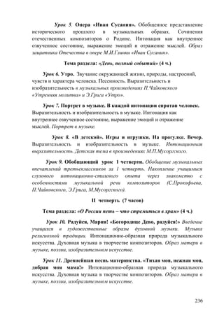 Урок 5. Опера «Иван Сусанин». Обобщенное представление
исторического прошлого в музыкальных образах. Сочинения
отечественных композиторов о Родине. Интонация как внутреннее
озвученное состояние, выражение эмоций и отражение мыслей. Образ
защитника Отечества в опере М.И.Глинки «Иван Сусанин».
Тема раздела: «День, полный событий» (4 ч.)
Урок 6. Утро. Звучание окружающей жизни, природы, настроений,
чувств и характера человека. Песенность. Выразительность и
изобразительность в музыкальных произведениях П.Чайковского
«Утренняя молитва» и Э.Грига «Утро».
Урок 7. Портрет в музыке. В каждой интонации спрятан человек.
Выразительность и изобразительность в музыке. Интонация как
внутреннее озвученное состояние, выражение эмоций и отражение
мыслей. Портрет в музыке.
Урок 8. «В детской». Игры и игрушки. На прогулке. Вечер.
Выразительность и изобразительность в музыке. Интонационная
выразительность. Детская тема в произведениях М.П.Мусоргского.
Урок 9. Обобщающий урок 1 четверти. Обобщение музыкальных
впечатлений третьеклассников за 1 четверть. Накопление учащимися
слухового интонационно-стилевого опыта через знакомство с
особенностями музыкальной речи композиторов (С.Прокофьева,
П.Чайковского, Э.Грига, М.Мусоргского).
II четверть (7 часов)
Тема раздела: «О России петь – что стремиться в храм» (4 ч.)
Урок 10. Радуйся, Мария! «Богородице Дево, радуйся!» Введение
учащихся в художественные образы духовной музыки. Музыка
религиозной традиции. Интонационно-образная природа музыкального
искусства. Духовная музыка в творчестве композиторов. Образ матери в
музыке, поэзии, изобразительном искусстве.
Урок 11. Древнейшая песнь материнства. «Тихая моя, нежная моя,
добрая моя мама!» Интонационно-образная природа музыкального
искусства. Духовная музыка в творчестве композиторов. Образ матери в
музыке, поэзии, изобразительном искусстве.
236
 