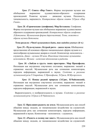 Урок 27. Сюита «Пер Гюнт». Формы построения музыки как
обобщенное выражение художественно-образного содержания
произведений. Развитие музыки – движение музыки. Песенность,
танцевальность, маршевость. Контрастные образы сюиты Э.Грига «Пер
Гюнт».
Урок 28. «Героическая» (симфония). Мир Бетховена. Симфония.
Формы построения музыки как обобщенное выражение художественно-
образного содержания произведений. Контрастные образы симфонии
Л.Бетховена. Музыкальная форма (трехчастная). Темы, сюжеты и
образы музыки Бетховена.
Тема раздела: «Чтоб музыкантом быть, так надобно уменье» (6 ч.)
Урок 29. «Чудо-музыка». Острый ритм – джаза звуки. Обобщенное
представление об основных образно-эмоциональных сферах музыки и о
многообразии музыкальных жанров и стилей. Композитор- исполнитель –
слушатель. Джаз – музыка ХХ века. Известные джазовые музыканты-
исполнители. Музыка – источник вдохновения и радости.
Урок 30. «Люблю я грусть твоих просторов». Мир Прокофьева.
Интонация как внутреннее озвученное состояние, выражение эмоций и
отражение мыслей. Музыкальная речь как сочинения композиторов,
передача информации, выраженной в звуках. Сходство и различие
музыкальной речи Г.Свиридова, С.Прокофьева, Э.Грига, М.Мусоргского.
Урок 31. Певцы родной природы (Э.Григ, П.Чайковский).
Интонация как внутреннее озвученное состояние, выражение эмоций и
отражение мыслей. Музыкальная речь как сочинения композиторов,
передача информации, выраженной в звуках.
Выразительность и изобразительность в музыке. Сходство и различие
музыкальной речи Э.Грига и П.Чайковского.
Урок 32. Прославим радость на земле. Музыкальная речь как способ
общения между людьми, ее эмоциональное воздействие на слушателей.
Музыкальная речь как сочинения композиторов, передача информации,
выраженной в звуках. Композитор – исполнитель – слушатель.
Урок 33. «Радость к солнцу нас зовет». Музыкальная речь как способ
общения между людьми, ее эмоциональное воздействие на слушателей.
239
 