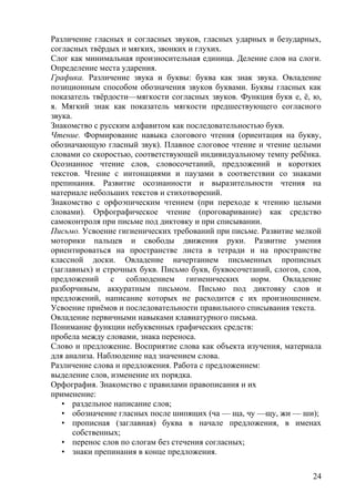 Различение гласных и согласных звуков, гласных ударных и безударных,
согласных твёрдых и мягких, звонких и глухих.
Слог как минимальная произносительная единица. Деление слов на слоги.
Определение места ударения.
Графика. Различение звука и буквы: буква как знак звука. Овладение
позиционным способом обозначения звуков буквами. Буквы гласных как
показатель твёрдости—мягкости согласных звуков. Функция букв е, ё, ю,
я. Мягкий знак как показатель мягкости предшествующего согласного
звука.
Знакомство с русским алфавитом как последовательностью букв.
Чтение. Формирование навыка слогового чтения (ориентация на букву,
обозначающую гласный звук). Плавное слоговое чтение и чтение целыми
словами со скоростью, соответствующей индивидуальному темпу ребёнка.
Осознанное чтение слов, словосочетаний, предложений и коротких
текстов. Чтение с интонациями и паузами в соответствии со знаками
препинания. Развитие осознанности и выразительности чтения на
материале небольших текстов и стихотворений.
Знакомство с орфоэпическим чтением (при переходе к чтению целыми
словами). Орфографическое чтение (проговаривание) как средство
самоконтроля при письме под диктовку и при списывании.
Письмо. Усвоение гигиенических требований при письме. Развитие мелкой
моторики пальцев и свободы движения руки. Развитие умения
ориентироваться на пространстве листа в тетради и на пространстве
классной доски. Овладение начертанием письменных прописных
(заглавных) и строчных букв. Письмо букв, буквосочетаний, слогов, слов,
предложений с соблюдением гигиенических норм. Овладение
разборчивым, аккуратным письмом. Письмо под диктовку слов и
предложений, написание которых не расходится с их произношением.
Усвоение приёмов и последовательности правильного списывания текста.
Овладение первичными навыками клавиатурного письма.
Понимание функции небуквенных графических средств:
пробела между словами, знака переноса.
Слово и предложение. Восприятие слова как объекта изучения, материала
для анализа. Наблюдение над значением слова.
Различение слова и предложения. Работа с предложением:
выделение слов, изменение их порядка.
Орфография. Знакомство с правилами правописания и их
применение:
• раздельное написание слов;
• обозначение гласных после шипящих (ча — ща, чу —щу, жи — ши);
• прописная (заглавная) буква в начале предложения, в именах
собственных;
• перенос слов по слогам без стечения согласных;
• знаки препинания в конце предложения.
24
 