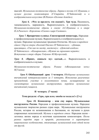 мыслей. Музыкально-поэтические образы. Лирика в поэзии А.С.Пушкина, в
музыке русских композиторов (Г.Свиридов, П.Чайковский) и в
изобразительном искусстве (В.Попков «Осенние дожди»).
Урок 6. «Что за прелесть эти сказки!». Три чуда. Песенность,
танцевальность, маршевость. Выразительность и изобразительность.
Музыкально-поэтические образы в сказке А.С.Пушкина и в опере
Н.А.Римского –Корсакова «Сказка о царе Салтане».
Урок 7. Ярмарочное гулянье. Святогорский монастырь. Народная
и профессиональная музыка. Выразительность и изобразительность в
музыке. Народные музыкальные традиции Отечества. Музыка в народном
стиле ( Хор из оперы «Евгений Онегин» П.Чайковского - «Девицы,
красавицы», «Уж как по мосту, мосточку»; «Детский альбом»
П.Чайковского - «Камаринская», «Мужик на гармонике играет»;
Вступление к опере «Борис Годунов» М.Мусоргский).
Урок 8. «Приют, сияньем муз одетый…». Выразительность и
изобразительность в музыке.
Музыкально-поэтические образы. Романс («Венецианская ночь»
М.Глинка).
Урок 9. Обобщающий урок 1 четверти. Обобщение музыкальных
впечатлений четвероклассников за 1 четверть. Исполнение разученных
произведений, участие в коллективном пении, музицирование на
элементарных музыкальных инструментах, передача музыкальных
впечатлений учащихся.
II четверть (7 часов)
Тема раздела: «Гори, гори ясно, чтобы не погасло!» (2 ч.)
Урок 10. Композитор – имя ему народ. Музыкальные
инструменты России. Народная и профессиональная музыка. Народное
музыкальное творчество разных стран мира. Музыкальные инструменты
России, история их возникновения и бытования, их звучание в руках
современных исполнителей. Музыка в народном стиле. Народная песня –
летопись жизни народа и источник вдохновения композиторов. Песни
разных народов мира о природе, размышления о характерных
национальных особенностях, отличающих музыкальный язык одной песни
от другой.
243
 