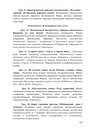 Урок 11. Оркестр русских народных инструментов. «Музыкант –
чародей» (белорусская народная сказка). Музыкальные инструменты.
Оркестр русских народных инструментов. Мифы, легенды, предания,
сказки о музыке и музыкантах. Народное музыкальное творчество разных
стран мира.
Тема раздела: «В концертном зале» (5 ч.)
Урок 12. Музыкальные инструменты (скрипка, виолончель.)
Вариации на тему рококо. Музыкальные инструменты. Формы
построения музыки как обобщенное выражение художественно-образного
содержания произведений. Вариации. Накопление музыкальных
впечатлений, связанных с восприятием и исполнением музыки таких
композиторов, как А.Бородин («Ноктюрн»), П.Чайковский («Вариации на
тему рококо» для виолончели с оркестром).
Урок 13. «Старый замок». Счастье в сирени живет… Различные
виды музыки: вокальная, инструментальная. Фортепианная сюита.
(«Старый замок» М.П.Мусоргский из сюиты «Картинки с выставки»).
Знакомство с жанром романса на примере творчества С.Рахманинова
(романс «Сирень» С.Рахманинов). Выразительность и изобразительность в
музыке.
Урок 14. «Не молкнет сердце чуткое Шопена…»Танцы, танцы,
танцы… Различные виды музыки: вокальная, инструментальная. Формы
построения музыки как обобщенное выражение художественно-образного
содержания произведений Формы: одночастные, двух-и трехчастные,
куплетные. Интонации народных танцев в музыке Ф.Шопена ( «Полонез
№3», «Вальс №10», «Мазурка»).
Урок 15. «Патетическая» соната. Годы странствий. Формы
построения музыки как обобщенное выражение художественно-образного
содержания произведений. Различные виды музыки: вокальная,
инструментальная. Музыкальная драматургия сонаты. (Соната №8
«Патетическая» Л.Бетховен).
Урок 16. Царит гармония оркестра. Обобщающий урок 2
четверти. Различные виды музыки: вокальная, инструментальная,
оркестровая. Накопление и обобщение музыкально-слуховых впечатлений
четвероклассников за 2 четверть. Исполнение разученных произведений,
участие в коллективном пении, музицирование на элементарных
музыкальных инструментах.
244
 
