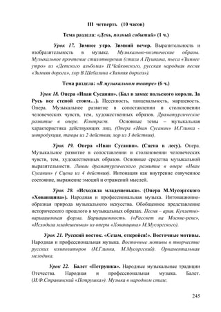 III четверть (10 часов)
Тема раздела: «День, полный событий» (1 ч.)
Урок 17. Зимнее утро. Зимний вечер. Выразительность и
изобразительность в музыке. Музыкально-поэтические образы.
Музыкальное прочтение стихотворения (стихи А.Пушкина, пьеса «Зимнее
утро» из «Детского альбома» П.Чайковского, русская народная песня
«Зимняя дорога», хор В.Шебалина «Зимняя дорога»).
Тема раздела: «В музыкальном театре» (6 ч.)
Урок 18. Опера «Иван Сусанин». (Бал в замке польского короля. За
Русь все стеной стоим…). Песенность, танцевальность, маршевость.
Опера. Музыкальное развитие в сопоставлении и столкновении
человеческих чувств, тем, художественных образов. Драматургическое
развитие в опере. Контраст. Основные темы – музыкальная
характеристика действующих лиц. (Опера «Иван Сусанин» М.Глинка -
интродукция, танцы из 2 действия, хор из 3 действия).
Урок 19. Опера «Иван Сусанин». (Сцена в лесу). Опера.
Музыкальное развитие в сопоставлении и столкновении человеческих
чувств, тем, художественных образов. Основные средства музыкальной
выразительности. Линии драматургического развитие в опере «Иван
Сусанин» ( Сцена из 4 действия). Интонация как внутренне озвученное
состояние, выражение эмоций и отражений мыслей.
Урок 20. «Исходила младешенька». (Опера М.Мусоргского
«Хованщина»). Народная и профессиональная музыка. Интонационно-
образная природа музыкального искусства. Обобщенное представление
исторического прошлого в музыкальных образах. Песня – ария. Куплетно-
вариационная форма. Вариационность. («Рассвет на Москве-реке»,
«Исходила младешенька» из оперы «Хованщина» М.Мусоргского).
Урок 21. Русский восток. «Сезам, откройся!». Восточные мотивы.
Народная и профессиональная музыка. Восточные мотивы в творчестве
русских композиторов (М.Глинка, М.Мусоргский). Орнаментальная
мелодика.
Урок 22. Балет «Петрушка». Народные музыкальные традиции
Отечества. Народная и профессиональная музыка. Балет.
(И.Ф.Стравинский «Петрушка»). Музыка в народном стиле.
245
 