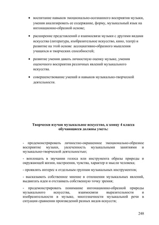 • воспитание навыков эмоционально-осознанного восприятия музыки,
умения анализировать ее содержание, форму, музыкальный язык на
интонационно-образной основе;
• расширение представлений о взаимосвязи музыки с другими видами
искусства (литература, изобразительное искусство, кино, театр) и
развитие на этой основе ассоциативно-образного мышления
учащихся и творческих способностей;
• развитие умения давать личностную оценку музыке, умения
оценочного восприятия различных явлений музыкального
искусства.
• совершенствование умений и навыков музыкально-творческой
деятельности.
Творчески изучая музыкальное искусство, к концу 4 класса
обучающиеся должны уметь:
- продемонстрировать личностно-окрашенное эмоционально-образное
восприятие музыки, увлеченность музыкальными занятиями и
музыкально-творческой деятельностью;
- воплощать в звучании голоса или инструмента образы природы и
окружающей жизни, настроения, чувства, характер и мысли человека;
- проявлять интерес к отдельным группам музыкальных инструментов;
- высказывать собственное мнение в отношении музыкальных явлений,
выдвигать идеи и отстаивать собственную точку зрения;
- продемонстрировать понимание интонационно-образной природы
музыкального искусства, взаимосвязи выразительности и
изобразительности в музыке, многозначности музыкальной речи в
ситуации сравнения произведений разных видов искусств;
248
 