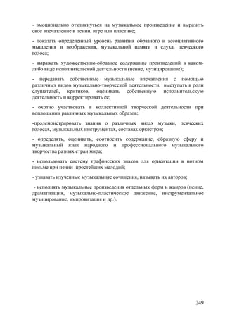 - эмоционально откликнуться на музыкальное произведение и выразить
свое впечатление в пении, игре или пластике;
- показать определенный уровень развития образного и ассоциативного
мышления и воображения, музыкальной памяти и слуха, певческого
голоса;
- выражать художественно-образное содержание произведений в каком-
либо виде исполнительской деятельности (пение, музицирование);
- передавать собственные музыкальные впечатления с помощью
различных видов музыкально-творческой деятельности, выступать в роли
слушателей, критиков, оценивать собственную исполнительскую
деятельность и корректировать ее;
- охотно участвовать в коллективной творческой деятельности при
воплощении различных музыкальных образов;
-продемонстрировать знания о различных видах музыки, певческих
голосах, музыкальных инструментах, составах оркестров;
- определять, оценивать, соотносить содержание, образную сферу и
музыкальный язык народного и профессионального музыкального
творчества разных стран мира;
- использовать систему графических знаков для ориентации в нотном
письме при пении простейших мелодий;
- узнавать изученные музыкальные сочинения, называть их авторов;
- исполнять музыкальные произведения отдельных форм и жанров (пение,
драматизация, музыкально-пластическое движение, инструментальное
музицирование, импровизация и др.).
249
 