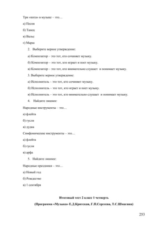 Три «кита» в музыке – это…
а) Песня
б) Танец
в) Вальс
г) Марш
2. Выберите верное утверждение:
а) Композитор – это тот, кто сочиняет музыку.
б) Композитор – это тот, кто играет и поет музыку.
в) Композитор – это тот, кто внимательно слушает и понимает музыку.
3. Выберите верное утверждение:
а) Исполнитель – это тот, кто сочиняет музыку.
б) Исполнитель – это тот, кто играет и поет музыку.
в) Исполнитель – это тот, кто внимательно слушает и понимает музыку.
4. Найдите лишнее:
Народные инструменты – это…
а) флейта
б) гусли
в) дудка
Симфонические инструменты – это…
а) флейта
б) гусли
в) арфа
5. Найдите лишнее:
Народные праздники – это…
а) Новый год
б) Рождество
в) 1 сентября
Итоговый тест 2 класс 1 четверть
(Программа «Музыка» Е.Д.Критская, Г.П.Сергеева, Т.С.Шмагина)
253
 