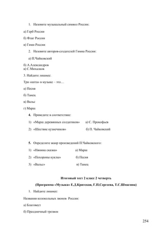 1. Назовите музыкальный символ России:
а) Герб России
б) Флаг России
в) Гимн России
2. Назовите авторов-создателей Гимна России:
а) П.Чайковский
б) А.Александров
в) С.Михалков
3. Найдите лишнее:
Три «кита» в музыке – это…
а) Песня
б) Танец
в) Вальс
г) Марш
4. Приведите в соответствие:
1) «Марш деревянных солдатиков» а) С. Прокофьев
2) «Шествие кузнечиков» б) П. Чайковский
5. Определите жанр произведений П.Чайковского:
1) «Нянина сказка» а) Марш
2) «Похороны куклы» б) Песня
3) «Вальс» в) Танец
Итоговый тест 2 класс 2 четверть
(Программа «Музыка» Е.Д.Критская, Г.П.Сергеева, Т.С.Шмагина)
1. Найдите лишнее:
Названия колокольных звонов России:
а) Благовест
б) Праздничный трезвон
254
 
