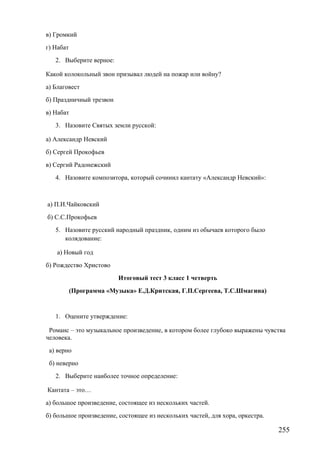 в) Громкий
г) Набат
2. Выберите верное:
Какой колокольный звон призывал людей на пожар или войну?
а) Благовест
б) Праздничный трезвон
в) Набат
3. Назовите Святых земли русской:
а) Александр Невский
б) Сергей Прокофьев
в) Сергий Радонежский
4. Назовите композитора, который сочинил кантату «Александр Невский»:
а) П.И.Чайковский
б) С.С.Прокофьев
5. Назовите русский народный праздник, одним из обычаев которого было
колядование:
а) Новый год
б) Рождество Христово
Итоговый тест 3 класс 1 четверть
(Программа «Музыка» Е.Д.Критская, Г.П.Сергеева, Т.С.Шмагина)
1. Оцените утверждение:
Романс – это музыкальное произведение, в котором более глубоко выражены чувства
человека.
а) верно
б) неверно
2. Выберите наиболее точное определение:
Кантата – это…
а) большое произведение, состоящее из нескольких частей.
б) большое произведение, состоящее из нескольких частей, для хора, оркестра.
255
 