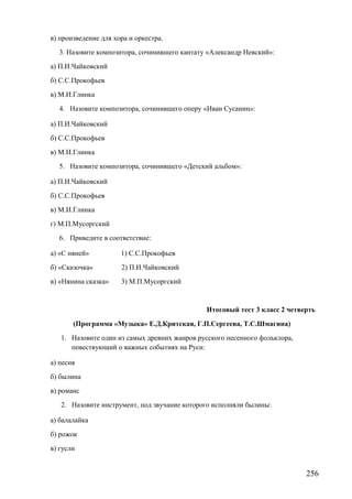 в) произведение для хора и оркестра.
3. Назовите композитора, сочинившего кантату «Александр Невский»:
а) П.И.Чайковский
б) С.С.Прокофьев
в) М.И.Глинка
4. Назовите композитора, сочинившего оперу «Иван Сусанин»:
а) П.И.Чайковский
б) С.С.Прокофьев
в) М.И.Глинка
5. Назовите композитора, сочинившего «Детский альбом»:
а) П.И.Чайковский
б) С.С.Прокофьев
в) М.И.Глинка
г) М.П.Мусоргский
6. Приведите в соответствие:
а) «С няней» 1) С.С.Прокофьев
б) «Сказочка» 2) П.И.Чайковский
в) «Нянина сказка» 3) М.П.Мусоргский
Итоговый тест 3 класс 2 четверть
(Программа «Музыка» Е.Д.Критская, Г.П.Сергеева, Т.С.Шмагина)
1. Назовите один из самых древних жанров русского песенного фольклора,
повествующий о важных событиях на Руси:
а) песня
б) былина
в) романс
2. Назовите инструмент, под звучание которого исполняли былины:
а) балалайка
б) рожок
в) гусли
256
 