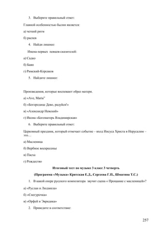 3. Выберите правильный ответ:
Главной особенностью былин является:
а) четкий ритм
б) распев
4. Найди лишнее:
Имена первых певцов-сказителей:
а) Садко
б) Баян
г) Римский-Корсаков
5. Найдите лишнее:
Произведения, которые воспевают образ матери.
а) «Аve, Maria”
б) «Богородице Дево, радуйся!»
в) «Александр Невский»
г) Икона «Богоматерь Владимирская»
6. Выберите правильный ответ:
Церковный праздник, который отмечает событие – вход Иисуса Христа в Иерусалим –
это…
а) Масленица
б) Вербное воскресенье
в) Пасха
г) Рождество
Итоговый тест по музыке 3 класс 3 четверть
(Программа «Музыка» Критская Е.Д., Сергеева Г.П., Шмагина Т.С.)
1. В какой опере русского композитора звучит сцена « Прощание с масленицей»?
а) «Руслан и Людмила»
б) «Снегурочка»
в) «Орфей и Эвридика»
2. Приведите в соответствие:
257
 
