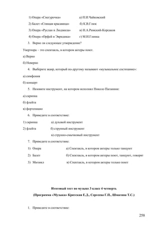 1) Опера «Снегурочка» а) П.И.Чайковский
2) Балет «Спящая красавица» б) К.В.Глюк
3) Опера «Руслан и Людмила» в) Н.А.Римский-Корсаков
4) Опера «Орфей и Эвридика» г) М.И.Глинка
3. Верно ли следующее утверждение?
Увертюра – это спектакль, в котором актеры поют.
а) Верно
б) Неверно
4. Выберите жанр, который по-другому называют «музыкальное состязание»:
а) симфония
б) концерт
5. Назовите инструмент, на котором исполнял Николо Паганини:
а) скрипка
б) флейта
в) фортепиано
6. Приведите в соответствие:
1) скрипка а) духовой инструмент
2) флейта б) струнный инструмент
в) струнно-смычковый инструмент
7. Приведите в соответствие:
1) Опера а) Спектакль, в котором актеры только танцуют
2) Балет б) Спектакль, в котором актеры поют, танцуют, говорят
3) Мюзикл в) Спектакль, в котором актеры только поют
Итоговый тест по музыке 3 класс 4 четверть
(Программа «Музыка» Критская Е.Д., Сергеева Г.П., Шмагина Т.С.)
1. Приведите в соответствие:
258
 