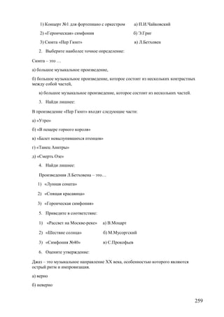 1) Концерт №1 для фортепиано с оркестром а) П.И.Чайковский
2) «Героическая» симфония б) Э.Григ
3) Сюита «Пер Гюнт» в) Л.Бетховен
2. Выберите наиболее точное определение:
Сюита – это …
а) большое музыкальное произведение,
б) большое музыкальное произведение, которое состоит из нескольких контрастных
между собой частей,
в) большое музыкальное произведение, которое состоит из нескольких частей.
3. Найди лишнее:
В произведение «Пер Гюнт» входят следующие части:
а) «Утро»
б) «В пещере горного короля»
в) «Балет невылупившихся птенцов»
г) «Танец Анитры»
д) «Смерть Озе»
4. Найди лишнее:
Произведения Л.Бетховена – это…
1) «Лунная соната»
2) «Спящая красавица»
3) «Героическая симфония»
5. Приведите в соответствие:
1) «Рассвет на Москве-реке» а) В.Моцарт
2) «Шествие солнца» б) М.Мусоргский
3) «Симфония №40» в) С.Прокофьев
6. Оцените утверждение:
Джаз – это музыкальное направление XX века, особенностью которого являются
острый ритм и импровизация.
а) верно
б) неверно
259
 